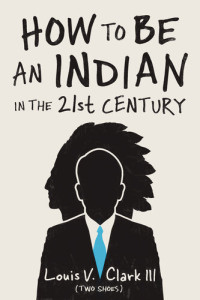 Louis V. Clark (Two Shoes) — How to Be an Indian in the 21st Century