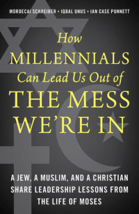 Mordecai Schreiber, Iqbal Unus, Ian Case Punnett — How Millennials Can Lead Us Out of the Mess We're In: A Jew, a Muslim, and a Christian Share Leadership Lessons from the Life of Moses