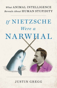 Justin Gregg — If Nietzsche Were a Narwhal: What Animal Intelligence Reveals about Human Stupidity