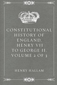 Henry Hallam — Constitutional History of England, Henry VII to George II. Volume 2 of 3