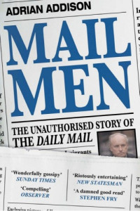 Adrian Addison — Mail Men: The Unauthorized Story of the Daily Mail - the Paper That Divided and Conquered Britain