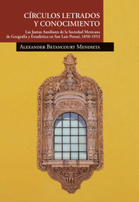 Alexander Betancourt Mendieta — Círculos letrados y conocimiento. Las Juntas Auxiliares de la Sociedad Mexicana de Geografía y Estadística en San Luis Potosí, 1850-1953