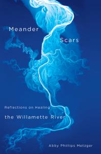 Abby Phillips Metzger — Meander Scars : Reflections on Healing the Willamette River