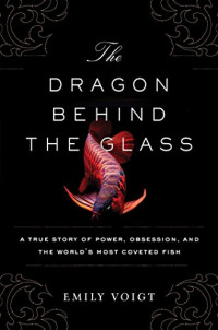 Voigt, Emily — The dragon behind the glass : a true story of power, obsession, and the world's most coveted fish