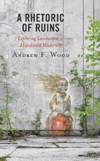 Andrew F. Wood — A Rhetoric of Ruins: Exploring Landscapes of Abandoned Modernity