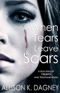 Allison K. Dagney — When Tears Leave Scars: A True Story of Triumph Over Emotional Abuse