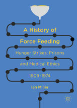 Ian Miller (auth.) — A History of Force Feeding: Hunger Strikes, Prisons and Medical Ethics, 1909–1974