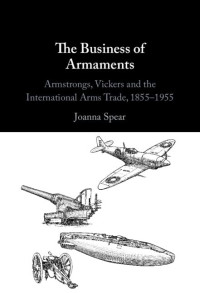 Joanna Spear — The Business of Armaments: Armstrongs, Vickers and the International Arms Trade, 1855–1955