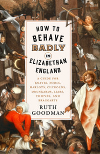 Ruth Goodman — How to Behave Badly in Elizabethan England: A Guide for Knaves, Fools, Harlots, Cuckolds, Drunkards, Liars, Thieves, and Braggarts