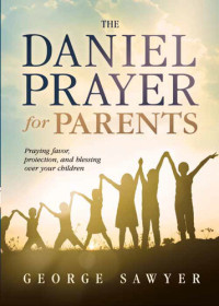 George Sawyer — The Daniel Prayer for Parents: Praying Favor, Protection, and Blessing Over Your Children