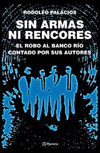 Rodolfo Palacios — Sin armas ni rencores. El robo al Banco Río contado por sus autores