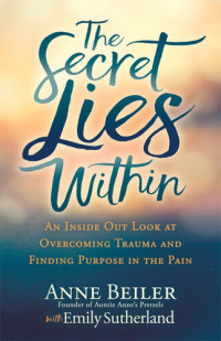 Anne Beiler; Emily Sutherland — The Secret Lies Within: An Inside Out Look at Overcoming Trauma and Finding Purpose in the Pain