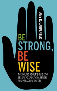 Amy R. Carpenter — Be Strong, Be Wise: The Young Adult's Guide to Sexual Assault Awareness and Personal Safety