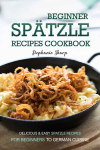 Stephanie Sharp — Beginner Spatzle Recipes Cookbook: Delicious & Easy Spatzle Recipes for Beginners to German Cuisine