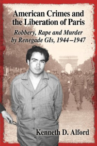 Kenneth D. Alford — American Crimes and the Liberation of Paris: Robbery, Rape and Murder by Renegade GIS, 1944-1947