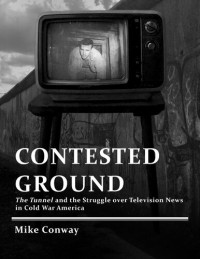 Mike Conway — Contested Ground: The Tunnel and the Struggle Over Television News in Cold War America