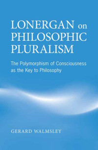 Gerard Walmsley — Lonergan on Philosophic Pluralism : The Polymorphism of Conciousness As the Key to Philosophy