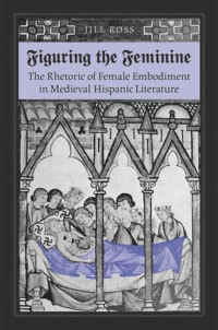 Jill Ross — Figuring the Feminine: The Rhetoric of Female Embodiment in Medieval Hispanic Literature