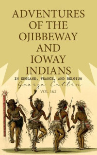 George Catlin — Adventures of the Ojibbeway and Ioway Indians in England, France, and Belgium (Vol. 12)