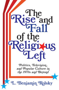 L. Benjamin Rolsky — The Rise and Fall of the Religious Left : Politics, Television, and Popular Culture in the 1970s and Beyond