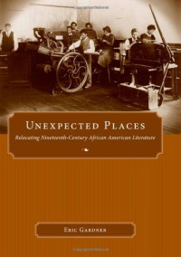 Eric Gardner — Unexpected Places: Relocating Nineteenth-Century African American Literature (Margaret Walker Alexander Series in African American Studies)