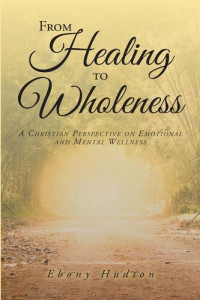 Ebony Hudson — From Healing To Wholeness: A Christian Perspective On Emotional And Mental Wellness