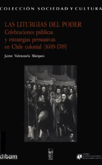 Jaime Valenzuela Márquez — Las liturgias del poder: celebraciones públicas y estrategias persuasivas en Chile colonial (1609-1709)