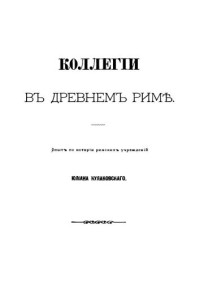 Кулаковский Ю.А. — Коллегии в Древнем Риме: опыт по истории римских учреждений Юлиана Кулаковского