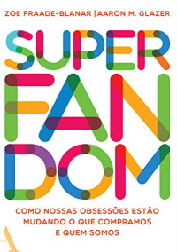 Zoe Fraade-Blanar, Aaron M. Glazer — Superfandom: Como nossas obsessões estão mudando o que compramos e quem somos