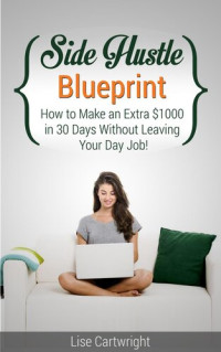 Lise Cartwright — Side Hustle Blueprint: How to Make an Extra $1000 per month Without Leaving Your Job