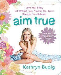 Kathryn Budig — Aim True: Love Your Body, Eat Without Fear, Nourish Your Spirit, Discover True Balance!
