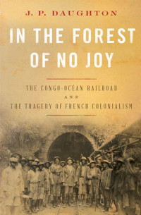 J. P. Daughton — In the Forest of No Joy - The Congo-Ocean Railroad and the Tragedy of French Colonialism