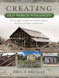 John D. Krugler — Creating Old World Wisconsin: The Struggle to Build an Outdoor History Museum of Ethnic Architecture