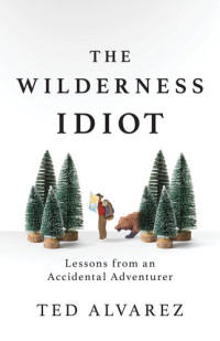 Ted Alvarez — The Wilderness Idiot: Lessons from an Accidental Adventurer