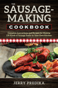Jerry Predika — The Sausage-Making Cookbook: Complete Instructions and Recipes for Making 230 Kinds of Sausage Easily in Your Own Kitchen