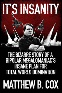 Cox, Matthew B. — It's Insanity: The Bizarre Story of a Bipolar Megalomaniac's Insane Plan for Total World Domination