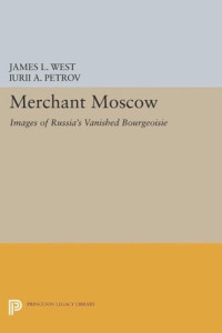 James L. West (editor); Iurii A. Petrov (editor) — Merchant Moscow: Images of Russia's Vanished Bourgeoisie