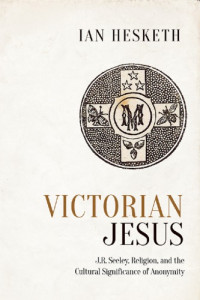 Hesketh, Ian; Jesus Christ;Jesus Christ.; Jesus Christ / In literature; Seeley, John Robert; Seeley, John Robert; John Robert / Sir / Seeley; John Robert / Sir / Seeley — Victorian Jesus: J.R. Seeeley, religion, and the cultural significance of anonymity