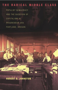 Robert D. Johnston — The Radical Middle Class: Populist Democracy and the Question of Capitalism in Progressive Era Portland, Oregon