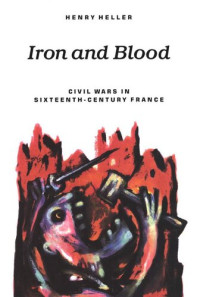 Henry Heller — Iron and Blood: Civil Wars in Sixteenth-Century France