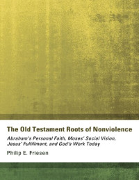 PHILIP  E. F RIESEN — The Old Testament Roots of Nonviolence : Abraham’s Personal Faith, Moses’ Social Vision, Jesus’ Fulfillment, and God’s Work Today