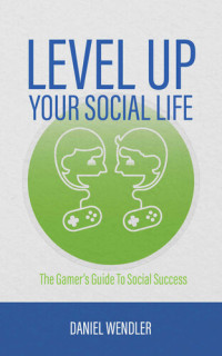 Daniel Wendler — Level Up Your Social Life: The Gamer's Guide To Social Success