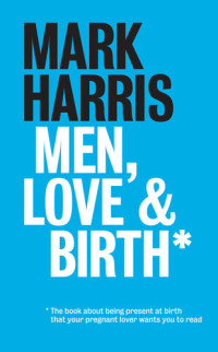 Mark Harris — Men, Love & Birth: The book about being present at birth that your pregnant lover wants you to read