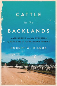 Robert W. Wilcox — Cattle in the Backlands: Mato Grosso and the Evolution of Ranching in the Brazilian Tropics