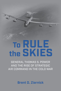 Brent D. Ziarnick — To Rule the Skies: General Thomas S. Power and the Rise of Strategic Air Command in the Cold War