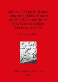 Patricia Anne Baker — Medical Care for the Roman Army on the Rhine, Danube and British Frontiers in the First, Second and Early Third Centuries AD