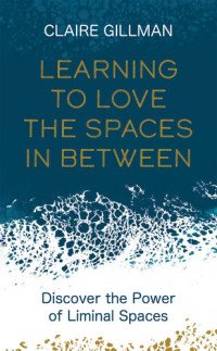 Claire Gillman — Learning to Love the Spaces in Between: Discover the Power of Liminal Spaces to Understand What Was and Embrace What is to Come