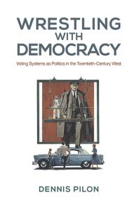 Dennis Pilon — Wrestling with Democracy : Voting Systems As Politics in the 20th Century West