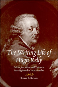 Robert R Bataille — The Writing Life of Hugh Kelly: Politics, Journalism, and Theatre in Late-Eighteenth-Century London