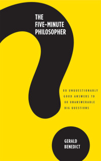 Gerald Benedict — The Five-Minute Philosopher: 80 Unquestionably Good Answers to 80 Unanswerable Big Questions
